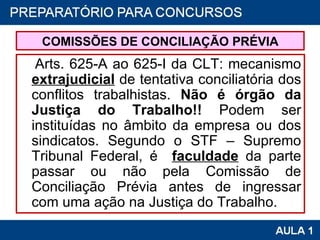 COMISSÕES DE CONCILIAÇÃO PRÉVIA Arts. 625-A ao 625-I da CLT: mecanismo  extrajudicial  de tentativa conciliatória dos conflitos trabalhistas.  Não é órgão da Justiça do Trabalho!!  Podem ser instituídas no âmbito da empresa ou dos sindicatos. Segundo o STF – Supremo Tribunal Federal, é   faculdade  da parte passar ou não pela Comissão de Conciliação Prévia antes de ingressar com uma ação na Justiça do Trabalho. 
