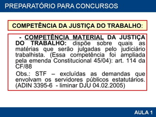 COMPETÊNCIA DA JUSTIÇA DO TRABALHO : -  COMPETÊNCIA MATERIAL  DA JUSTIÇA DO TRABALHO:  dispõe sobre quais as matérias que serão julgadas pelo judiciário trabalhista. (Essa competência foi ampliada pela emenda Constitucional 45/04): art. 114 da CF/88 Obs.: STF – excluídas as demandas que envolvam os servidores públicos estatutários. (ADIN 3395-6  - liminar DJU 04.02.2005) 