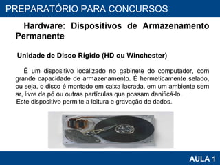 PROAB 2010 AULA 1 PREPARATÓRIO PARA CONCURSOS Hardware: Dispositivos de Armazenamento Permanente Unidade de Disco Rígido (HD ou Winchester) É um dispositivo localizado no gabinete do computador, com grande capacidade de armazenamento. É hermeticamente selado, ou seja, o disco é montado em caixa lacrada, em um ambiente sem ar, livre de pó ou outras partículas que possam danificá-lo. Este dispositivo permite a leitura e gravação de dados. 