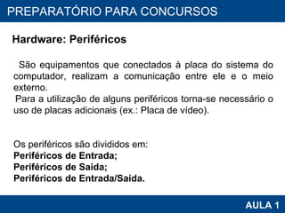 PROAB 2010 AULA 1 PREPARATÓRIO PARA CONCURSOS Hardware: Periféricos São equipamentos que conectados à placa do sistema do computador, realizam a comunicação entre ele e o meio externo.  Para a utilização de alguns periféricos torna-se necessário o uso de placas adicionais (ex.: Placa de vídeo). Os periféricos são divididos em: Periféricos de Entrada; Periféricos de Saída;  Periféricos de Entrada/Saída. 