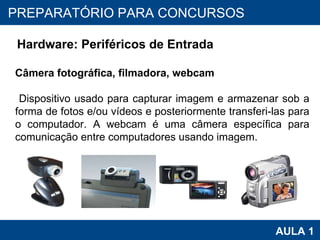 PROAB 2010 AULA 1 PREPARATÓRIO PARA CONCURSOS Hardware: Periféricos de Entrada Câmera fotográfica, filmadora, webcam Dispositivo usado para capturar imagem e armazenar sob a forma de fotos e/ou vídeos e posteriormente transferi-las para o computador. A webcam é uma câmera específica para comunicação entre computadores usando imagem.  