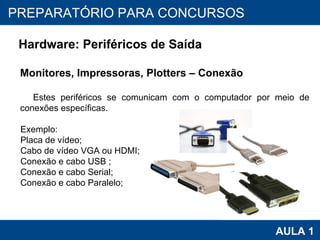 PROAB 2010 AULA 1 PREPARATÓRIO PARA CONCURSOS Hardware: Periféricos de Saída Monitores, Impressoras, Plotters – Conexão Estes periféricos se comunicam com o computador por meio de conexões específicas.  Exemplo: Placa de vídeo; Cabo de vídeo VGA ou HDMI; Conexão e cabo USB ; Conexão e cabo Serial; Conexão e cabo Paralelo; 