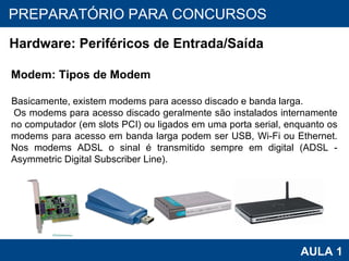 PROAB 2010 AULA 1 PREPARATÓRIO PARA CONCURSOS Hardware: Periféricos de Entrada/Saída Modem: Tipos de Modem Basicamente, existem modems para acesso discado e banda larga. Os modems para acesso discado geralmente são instalados internamente no computador (em slots PCI) ou ligados em uma porta serial, enquanto os modems para acesso em banda larga podem ser USB, Wi-Fi ou Ethernet. Nos modems ADSL o sinal é transmitido sempre em digital (ADSL - Asymmetric Digital Subscriber Line). 