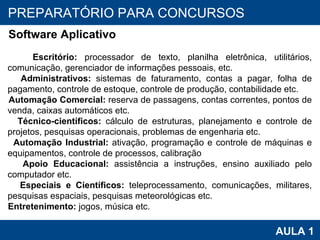 PROAB 2010 AULA 1 PREPARATÓRIO PARA CONCURSOS Software Aplicativo Escritório:  processador de texto, planilha eletrônica, utilitários, comunicação, gerenciador de informações pessoais, etc. Administrativos:  sistemas de faturamento, contas a pagar, folha de pagamento, controle de estoque, controle de produção, contabilidade etc. Automação Comercial:  reserva de passagens, contas correntes, pontos de venda, caixas automáticos etc. Técnico-científicos:  cálculo de estruturas, planejamento e controle de projetos, pesquisas operacionais, problemas de engenharia etc. Automação Industrial:  ativação, programação e controle de máquinas e equipamentos, controle de processos, calibração  Apoio Educacional:  assistência a instruções, ensino auxiliado pelo computador etc. Especiais e Científicos:  teleprocessamento, comunicações, militares, pesquisas espaciais, pesquisas meteorológicas etc. Entretenimento:  jogos, música etc. 