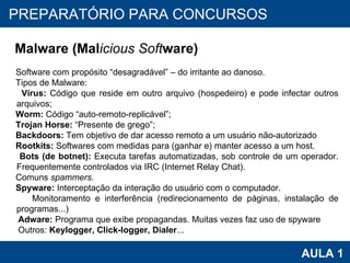PROAB 2010 AULA 1 PREPARATÓRIO PARA CONCURSOS Malware  (Mal icious Soft ware)   Software com propósito “desagradável” – do irritante ao danoso. Tipos de Malware: Vírus:  Código que reside em outro arquivo (hospedeiro) e pode infectar outros arquivos; Worm:  Código “auto-remoto-replicável”; Trojan Horse:  “Presente de grego”; Backdoors:  Tem objetivo de dar acesso remoto a um usuário não-autorizado Rootkits:  Softwares com medidas para (ganhar e) manter acesso a um host. Bots (de botnet):  Executa tarefas automatizadas, sob controle de um operador. Frequentemente controlados via IRC (Internet Relay Chat).  Comuns  spammers. Spyware:  Interceptação da interação do usuário com o computador. Monitoramento e interferência (redirecionamento de páginas, instalação de programas...) Adware:  Programa que exibe propagandas. Muitas vezes faz uso de spyware Outros:  Keylogger, Click-logger, Dialer ... 