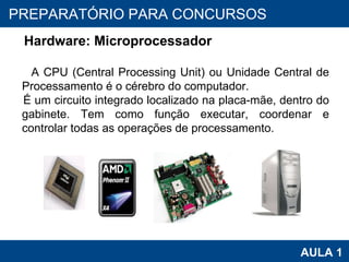 PROAB 2010 AULA 1 PREPARATÓRIO PARA CONCURSOS Hardware: Microprocessador A CPU (Central Processing Unit) ou Unidade Central de Processamento é o cérebro do computador. É um circuito integrado localizado na placa-mãe, dentro do gabinete. Tem como função executar, coordenar e controlar todas as operações de processamento. 