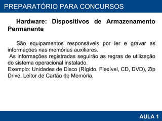 PROAB 2010 AULA 1 PREPARATÓRIO PARA CONCURSOS Hardware: Dispositivos de Armazenamento Permanente São equipamentos responsáveis por ler e gravar as informações nas memórias auxiliares.  As informações registradas seguirão as regras de utilização do sistema operacional instalado. Exemplo: Unidades de Disco (Rígido, Flexível, CD, DVD), Zip Drive, Leitor de Cartão de Memória. 