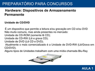 PROAB 2010 AULA 1 PREPARATÓRIO PARA CONCURSOS Hardware: Dispositivos de Armazenamento Permanente Unidade de CD/DVD É um dispositivo que permite a leitura e/ou gravação em CD e/ou DVD Não muito comuns, mas ainda presentes no mercado: Unidade de CD-ROM (somente lê CD); Unidade de CD-RW (Lê e grava CD); Unidade de DVD (Lê CD e DVD). Atualmente o mais comercializado é a Unidade de DVD-RW (Lê/Grava em CD/DVD). Alguns tipos de Unidades trabalham com uma mídia chamada Blu-Ray 