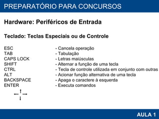 PROAB 2010 AULA 1 PREPARATÓRIO PARA CONCURSOS Hardware: Periféricos de Entrada Teclado: Teclas Especiais ou de Controle ESC   - Cancela operação TAB   - Tabulação CAPS LOCK   - Letras maiúsculas SHIFT   - Alternar a função de uma tecla CTRL   - Tecla de controle utilizada em conjunto com outras ALT   - Acionar função alternativa de uma tecla BACKSPACE   - Apaga o caractere à esquerda ENTER   - Executa comandos 