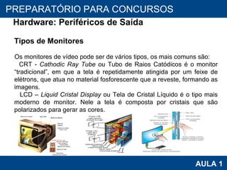 PROAB 2010 AULA 1 PREPARATÓRIO PARA CONCURSOS Hardware: Periféricos de Saída Tipos de Monitores Os monitores de vídeo pode ser de vários tipos, os mais comuns são: CRT -  Cathodic   Ray Tube  ou Tubo de Raios Catódicos é o monitor “tradicional”, em que a tela é repetidamente atingida por um feixe de elétrons, que atua no material fosforescente que a reveste, formando as imagens. LCD –  Liquid Cristal Display  ou Tela de Cristal Líquido é o tipo mais moderno de monitor. Nele a tela é composta por cristais que são polarizados para gerar as cores. 