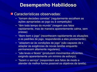 Desempenho HabilidosoDesempenho Habilidoso
Características observadas:Características observadas:
– ““tomam decisões corretas” (regularmente escolhem astomam decisões corretas” (regularmente escolhem as
ações apropriadas ao jogo ou à competição)ações apropriadas ao jogo ou à competição)
– ““têm todo tempo do mundo” (reagem aos fatostêm todo tempo do mundo” (reagem aos fatos
rapidamente, mas de maneira aparentemente calma, semrapidamente, mas de maneira aparentemente calma, sem
pressa)pressa)
– ““lêem bem o jogo” (reconhecem rapidamente as situaçõeslêem bem o jogo” (reconhecem rapidamente as situações
e os padrões de jogo, respondendo a eles prontamente);e os padrões de jogo, respondendo a eles prontamente);
– ““adaptam-se às condições de jogo” (são capazes de sadaptam-se às condições de jogo” (são capazes de s
adaptar às exigências de novas tarefas enquantoadaptar às exigências de novas tarefas enquanto
permanecem altamente regulares);permanecem altamente regulares);
– ““são leves e fáceis” (produzem movimentos eficientes,são leves e fáceis” (produzem movimentos eficientes,
exigindo aparentemente um mínimo de esforço);exigindo aparentemente um mínimo de esforço);
– ““fazem o serviço” (respondem aos fatos de modo afazem o serviço” (respondem aos fatos de modo a
atender da melhor forma possível os objetivos da tarefa).atender da melhor forma possível os objetivos da tarefa).
 