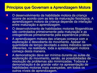 Princípios que Governam a Aprendizagem MotoraPrincípios que Governam a Aprendizagem Motora
O desenvolvimento da habilidade motora da criançaO desenvolvimento da habilidade motora da criança
ocorre de acordo com as leis da maturação fisiológica. Aocorre de acordo com as leis da maturação fisiológica. A
aprendizagem motora da criança depende da interaçãoaprendizagem motora da criança depende da interação
entre maturação e aprendizagem.entre maturação e aprendizagem.
O desenvolvimento de habilidades motoras filogenéticasO desenvolvimento de habilidades motoras filogenéticas
são controlados primeiramente pela maturação e assão controlados primeiramente pela maturação e as
ontogenéticas primeiramente pela experiência prática.ontogenéticas primeiramente pela experiência prática.
A aprendizagem motora das crianças começa com aA aprendizagem motora das crianças começa com a
exploração e descoberta do movimento. Apesar daexploração e descoberta do movimento. Apesar da
quantidade de tempo devotado a estes métodos seremquantidade de tempo devotado a estes métodos serem
diferentes, na realidade, toda a aprendizagem motoradiferentes, na realidade, toda a aprendizagem motora
começa desta maneira.começa desta maneira.
A demonstração deve ser mínima durante as aulas deA demonstração deve ser mínima durante as aulas de
exploração do movimento, senão, as possibilidades deexploração do movimento, senão, as possibilidades de
resolução de problemas são minimizadas. Todavia aresolução de problemas são minimizadas. Todavia a
demonstração é de grande valor na apresentação dedemonstração é de grande valor na apresentação de
habilidades motoras mais avançadas, em todos oshabilidades motoras mais avançadas, em todos os
outros níveis de aprendizagem.outros níveis de aprendizagem.
 