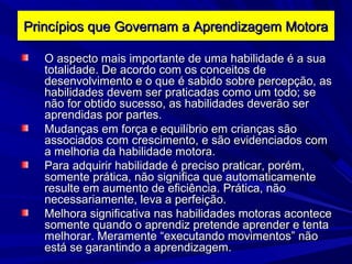 O aspecto mais importante de uma habilidade é a suaO aspecto mais importante de uma habilidade é a sua
totalidade. De acordo com os conceitos detotalidade. De acordo com os conceitos de
desenvolvimento e o que é sabido sobre percepção, asdesenvolvimento e o que é sabido sobre percepção, as
habilidades devem ser praticadas como um todo; sehabilidades devem ser praticadas como um todo; se
não for obtido sucesso, as habilidades deverão sernão for obtido sucesso, as habilidades deverão ser
aprendidas por partes.aprendidas por partes.
Mudanças em força e equilíbrio em crianças sãoMudanças em força e equilíbrio em crianças são
associados com crescimento, e são evidenciados comassociados com crescimento, e são evidenciados com
a melhoria da habilidade motora.a melhoria da habilidade motora.
Para adquirir habilidade é preciso praticar, porém,Para adquirir habilidade é preciso praticar, porém,
somente prática, não significa que automaticamentesomente prática, não significa que automaticamente
resulte em aumento de eficiência. Prática, nãoresulte em aumento de eficiência. Prática, não
necessariamente, leva a perfeição.necessariamente, leva a perfeição.
Melhora significativa nas habilidades motoras aconteceMelhora significativa nas habilidades motoras acontece
somente quando o aprendiz pretende aprender e tentasomente quando o aprendiz pretende aprender e tenta
melhorar. Meramente “executando movimentos” nãomelhorar. Meramente “executando movimentos” não
está se garantindo a aprendizagem.está se garantindo a aprendizagem.
Princípios que Governam a Aprendizagem MotoraPrincípios que Governam a Aprendizagem Motora
 
