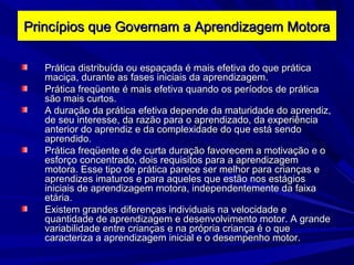Prática distribuída ou espaçada é mais efetiva do que práticaPrática distribuída ou espaçada é mais efetiva do que prática
maciça, durante as fases iniciais da aprendizagem.maciça, durante as fases iniciais da aprendizagem.
Prática freqüente é mais efetiva quando os períodos de práticaPrática freqüente é mais efetiva quando os períodos de prática
são mais curtos.são mais curtos.
A duração da prática efetiva depende da maturidade do aprendiz,A duração da prática efetiva depende da maturidade do aprendiz,
de seu interesse, da razão para o aprendizado, da experiênciade seu interesse, da razão para o aprendizado, da experiência
anterior do aprendiz e da complexidade do que está sendoanterior do aprendiz e da complexidade do que está sendo
aprendido.aprendido.
Prática freqüente e de curta duração favorecem a motivação e oPrática freqüente e de curta duração favorecem a motivação e o
esforço concentrado, dois requisitos para a aprendizagemesforço concentrado, dois requisitos para a aprendizagem
motora. Esse tipo de prática parece ser melhor para crianças emotora. Esse tipo de prática parece ser melhor para crianças e
aprendizes imaturos e para aqueles que estão nos estágiosaprendizes imaturos e para aqueles que estão nos estágios
iniciais de aprendizagem motora, independentemente da faixainiciais de aprendizagem motora, independentemente da faixa
etária.etária.
Existem grandes diferenças individuais na velocidade eExistem grandes diferenças individuais na velocidade e
quantidade de aprendizagem e desenvolvimento motor. A grandequantidade de aprendizagem e desenvolvimento motor. A grande
variabilidade entre crianças e na própria criança é o quevariabilidade entre crianças e na própria criança é o que
caracteriza a aprendizagem inicial e o desempenho motor.caracteriza a aprendizagem inicial e o desempenho motor.
Princípios que Governam a Aprendizagem MotoraPrincípios que Governam a Aprendizagem Motora
 