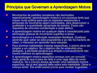 Movimentos de padrões complexos não dominadosMovimentos de padrões complexos não dominados
repentinamente; aprendizagem motora é um processo lento querepentinamente; aprendizagem motora é um processo lento que
requer muita prática para que os aspectos seqüenciais erequer muita prática para que os aspectos seqüenciais e
temporais do movimento sejam controlados, para desenvolver atemporais do movimento sejam controlados, para desenvolver a
qualidade e a quantidade apropriada do mesmo. Esses sãoqualidade e a quantidade apropriada do mesmo. Esses são
requisitos de uma boa coordenação e ação efetiva.requisitos de uma boa coordenação e ação efetiva.
A aprendizagem motora em qualquer idade é caracterizada pelaA aprendizagem motora em qualquer idade é caracterizada pela
eliminação gradual de movimento supérfluo e tenso.eliminação gradual de movimento supérfluo e tenso.
Aprendizagem e a motivação necessitam feedback. QualquerAprendizagem e a motivação necessitam feedback. Qualquer
aprendiz quer saber se está progredindo e se não há maneira deaprendiz quer saber se está progredindo e se não há maneira de
saber, o interesse em aprender será reduzido.saber, o interesse em aprender será reduzido.
Para dominar habilidades motoras específicas, o ensino deve serPara dominar habilidades motoras específicas, o ensino deve ser
dirigido a um objetivo. Se o objetivo não for entendido e/oudirigido a um objetivo. Se o objetivo não for entendido e/ou
desejado, a atividade perderá sua direção e provavelmente nãodesejado, a atividade perderá sua direção e provavelmente não
haverá melhora na aprendizagem.haverá melhora na aprendizagem.
A aprendizagem motora específica começa com um conceitoA aprendizagem motora específica começa com um conceito
muito geral do que é para ser feito e uma vaga idéia de comomuito geral do que é para ser feito e uma vaga idéia de como
realizá-la. Se a criança deseja aprender uma habilidade motorarealizá-la. Se a criança deseja aprender uma habilidade motora
específica, ela já tem alguma idéia sobre esta habilidade. Deixe aespecífica, ela já tem alguma idéia sobre esta habilidade. Deixe a
criança tentar. Ela então estará pronta para receber sugestões.criança tentar. Ela então estará pronta para receber sugestões.
Princípios que Governam a Aprendizagem MotoraPrincípios que Governam a Aprendizagem Motora
 