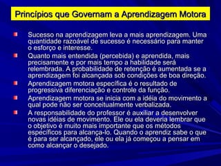 Sucesso na aprendizagem leva a mais aprendizagem. UmaSucesso na aprendizagem leva a mais aprendizagem. Uma
quantidade razoável de sucesso é necessário para manterquantidade razoável de sucesso é necessário para manter
o esforço e interesse.o esforço e interesse.
Quanto mais entendida (percebida) e aprendida, maisQuanto mais entendida (percebida) e aprendida, mais
precisamente e por mais tempo a habilidade seráprecisamente e por mais tempo a habilidade será
relembrada. A probabilidade de retenção é aumentada se arelembrada. A probabilidade de retenção é aumentada se a
aprendizagem foi alcançada sob condições de boa direção.aprendizagem foi alcançada sob condições de boa direção.
Aprendizagem motora específica é o resultado deAprendizagem motora específica é o resultado de
progressiva diferenciação e controle da função.progressiva diferenciação e controle da função.
Aprendizagem motora se inicia com a idéia do movimento aAprendizagem motora se inicia com a idéia do movimento a
qual pode não ser conceitualmente verbalizada.qual pode não ser conceitualmente verbalizada.
A responsabilidade do professor é auxiliar a desenvolverA responsabilidade do professor é auxiliar a desenvolver
novas idéias de movimento. Ele ou ela deveria lembrar quenovas idéias de movimento. Ele ou ela deveria lembrar que
o objetivo é muito mais importante que os métodoso objetivo é muito mais importante que os métodos
específicos para alcança-lo. Quando o aprendiz sabe o queespecíficos para alcança-lo. Quando o aprendiz sabe o que
é para ser alcançado, ele ou ela já começou a pensar emé para ser alcançado, ele ou ela já começou a pensar em
como alcançar o desejado.como alcançar o desejado.
Princípios que Governam a Aprendizagem MotoraPrincípios que Governam a Aprendizagem Motora
 