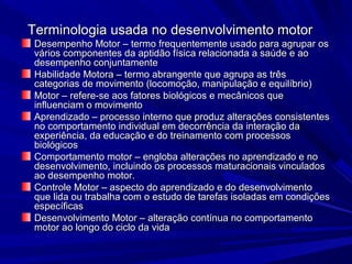 Terminologia usada no desenvolvimento motorTerminologia usada no desenvolvimento motor
Desempenho Motor – termo frequentemente usado para agrupar osDesempenho Motor – termo frequentemente usado para agrupar os
vários componentes da aptidão física relacionada a saúde e aovários componentes da aptidão física relacionada a saúde e ao
desempenho conjuntamentedesempenho conjuntamente
Habilidade Motora – termo abrangente que agrupa as trêsHabilidade Motora – termo abrangente que agrupa as três
categorias de movimento (locomoção, manipulação e equilíbrio)categorias de movimento (locomoção, manipulação e equilíbrio)
Motor – refere-se aos fatores biológicos e mecânicos queMotor – refere-se aos fatores biológicos e mecânicos que
influenciam o movimentoinfluenciam o movimento
Aprendizado – processo interno que produz alterações consistentesAprendizado – processo interno que produz alterações consistentes
no comportamento individual em decorrência da interação dano comportamento individual em decorrência da interação da
experiência, da educação e do treinamento com processosexperiência, da educação e do treinamento com processos
biológicosbiológicos
Comportamento motor – engloba alterações no aprendizado e noComportamento motor – engloba alterações no aprendizado e no
desenvolvimento, incluindo os processos maturacionais vinculadosdesenvolvimento, incluindo os processos maturacionais vinculados
ao desempenho motor.ao desempenho motor.
Controle Motor – aspecto do aprendizado e do desenvolvimentoControle Motor – aspecto do aprendizado e do desenvolvimento
que lida ou trabalha com o estudo de tarefas isoladas em condiçõesque lida ou trabalha com o estudo de tarefas isoladas em condições
específicasespecíficas
Desenvolvimento Motor – alteração contínua no comportamentoDesenvolvimento Motor – alteração contínua no comportamento
motor ao longo do ciclo da vidamotor ao longo do ciclo da vida
 
