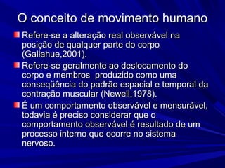 O conceito de movimento humanoO conceito de movimento humano
Refere-se a alteração real observável naRefere-se a alteração real observável na
posição de qualquer parte do corpoposição de qualquer parte do corpo
(Gallahue,2001).(Gallahue,2001).
Refere-se geralmente ao deslocamento doRefere-se geralmente ao deslocamento do
corpo e membros produzido como umacorpo e membros produzido como uma
conseqüência do padrão espacial e temporal daconseqüência do padrão espacial e temporal da
contração muscular (Newell,1978).contração muscular (Newell,1978).
É um comportamento observável e mensurável,É um comportamento observável e mensurável,
todavia é preciso considerar que otodavia é preciso considerar que o
comportamento observável é resultado de umcomportamento observável é resultado de um
processo interno que ocorre no sistemaprocesso interno que ocorre no sistema
nervoso.nervoso.
 