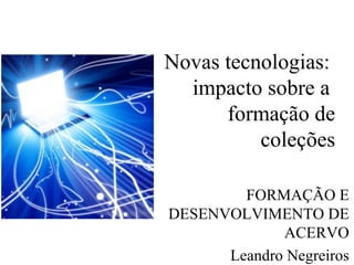 Novas tecnologias:  impacto sobre a  formação de coleções FORMAÇÃO E DESENVOLVIMENTO DE ACERVO Leandro Negreiros 