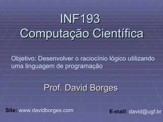 INF193  Computação Científica Prof. David Borges Site:  www.davidborges.com E-mail:  david@ugf.br Objetivo: Desenvolver o raciocínio lógico utilizando uma linguagem de programação 