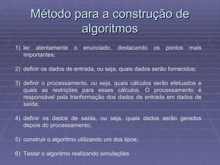 Método para a construção de algoritmos ler atentamente o enunciado, destacando os pontos mais importantes; definir os dados de entrada, ou seja, quais dados serão fornecidos; definir o processamento, ou seja, quais cálculos serão efetuados e quais as restrições para esses cálculos. O processamento é responsável pela tranformação dos dados de entrada em dados de saída; definir os dados de saída, ou seja, quais dados serão gerados depois do processamento; construir o algoritmo utilizando um dos tipos; Testar o algoritmo realizando simulações 