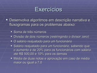 Exercícios Desenvolva algoritmos em descrição narrativa e fluxogramas para os problemas abaixo: Soma de três números Divisão de dois números (restringindo o divisor zero) O salário reajustado para um funcionário Salário reajustado para um funcionário, sabendo que o aumento é de 20% para os funcionários com salário até R$ 500,00 e 10% para os demais Média de duas notas e aprovação em caso de média maior ou igual a 7.0 
