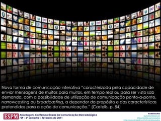 Nova forma de comunicação interativa “caracterizada pela capacidade de
enviar mensagens de muitos para muitos, em tempo real ou para ser visto sob
demanda, com a possibilidade de utilização de comunicação ponto-a-ponto,
narrowcasting ou broadcasting, a depender do propósito e das características
pretendidas para a ação de comunicação.” (Castells, p. 54)
                                                                                              AndréUrsulino
        Abordagens Contemporâneas da Comunicação Mercadológica                          aursulino@espm.br
        /SP - 6º semestre – fevereiro de 2011                                   http://twitter.com/ursulino
                                                                 http://www.linkedin.com/in/andreursulino
 