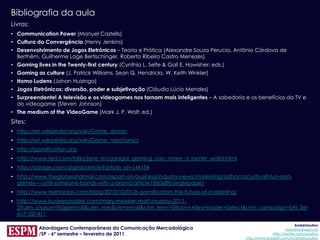 Bibliografia da aula
Livros:
• Communication Power (Manuel Castells)
• Cultura da Convergência (Henry Jenkins)
• Desenvolvimento de Jogos Eletrônicos – Teoria e Prática (Alexandre Souza Perucia, Antônio Córdova de
  Berthêm, Guilherme Lage Bertischinger, Roberto Ribeiro Castro Menezes)
• Gaming lives in the Twenty-first century (Cynthia L. Selfe & Gail E. Hawisher; eds.)
• Gaming as culture (J. Patrick Williams, Sean Q. Hendricks, W. Keith Winkler)
• Homo Ludens (Johan Huizinga)
• Jogos Eletrônicos: diversão, poder e subjetivação (Cláudio Lúcio Mendes)
• Surpreendente! A televisão e os videogames nos tornam mais inteligentes – A sabedoria e os benefícios da TV e
  do videogame (Steven Johnson)
• The medium of the VideoGame (Mark J. P. Wolf; ed.)
Sites:
• http://en.wikipedia.org/wiki/Game_design
• http://en.wikipedia.org/wiki/Game_mechanics
• http://gamification.org
• http://www.ted.com/talks/jane_mcgonigal_gaming_can_make_a_better_world.html
• http://adage.com/digital/article?article_id=144154
• http://www.theglobeandmail.com/report-on-business/industry-news/marketing/adhocracy/its-all-fun-and-
  games----until-someone-bonds-with-a-brand/article1860689/singlepage/
• http://www.teehanlax.com/blog/2010/12/01/is-gamification-the-future-of-marketing/
• http://www.businessinsider.com/mary-meeker-matt-murphy-2011-
  2?utm_source=Triggermail&utm_medium=email&utm_term=Silicon+Alley+Insider+Select&utm_campaign=SAI_Sel
  ect_021411

                                                                                                                      AndréUrsulino
           Abordagens Contemporâneas da Comunicação Mercadológica                                               aursulino@espm.br
           /SP - 6º semestre – fevereiro de 2011                                                        http://twitter.com/ursulino
                                                                                         http://www.linkedin.com/in/andreursulino
 