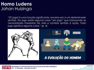 Homo Ludens
Johan Huizinga
   “[O jogo] é uma função significante, encerra em si um determinado
   sentido. No jogo existe alguma coisa “em jogo” que transcende as
   necessidades imediatas da vida e confere sentido à ação. Todo
   jogo significa alguma coisa.” (p. 4)




                                                                                           AndréUrsulino
     Abordagens Contemporâneas da Comunicação Mercadológica                          aursulino@espm.br
     /SP - 6º semestre – fevereiro de 2011                                   http://twitter.com/ursulino
                                                              http://www.linkedin.com/in/andreursulino
 