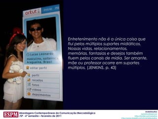 Entretenimento não é a única coisa que
                                  flui pelos múltiplos suportes midiáticos.
                                  Nossas vidas, relacionamentos,
                                  memórias, fantasias e desejos também
                                  fluem pelos canais de mídia. Ser amante,
                                  mãe ou professor ocorre em suportes
                                  múltiplos. (JENKINS, p. 43)




                                                                                          AndréUrsulino
Abordagens Contemporâneas da Comunicação Mercadológica                              aursulino@espm.br
/SP - 6º semestre – fevereiro de 2011                                       http://twitter.com/ursulino
                                                             http://www.linkedin.com/in/andreursulino
 