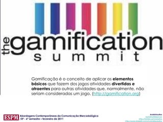 Gamificação é o conceito de aplicar os elementos
       básicos que fazem dos jogos atividades divertidas e
       atraentes para outras atividades que, normalmente, não
       seriam consideradas um jogo. (http://gamification.org)



                                                                                      AndréUrsulino
Abordagens Contemporâneas da Comunicação Mercadológica                          aursulino@espm.br
/SP - 6º semestre – fevereiro de 2011                                   http://twitter.com/ursulino
                                                         http://www.linkedin.com/in/andreursulino
 
