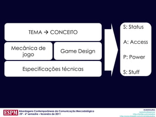 S: Status
        TEMA  CONCEITO
                                                               A: Access
Mecânica de
                               Game Design
   jogo
                                                               P: Power

    Especificações técnicas
                                                               S: Stuff




                                                                                        AndréUrsulino
  Abordagens Contemporâneas da Comunicação Mercadológica                          aursulino@espm.br
  /SP - 6º semestre – fevereiro de 2011                                   http://twitter.com/ursulino
                                                           http://www.linkedin.com/in/andreursulino
 