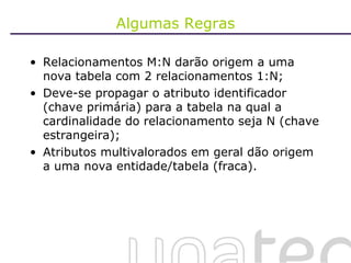 Algumas Regras Relacionamentos M:N darão origem a uma nova tabela com 2 relacionamentos 1:N; Deve-se propagar o atributo identificador (chave primária) para a tabela na qual a cardinalidade do relacionamento seja N (chave estrangeira); Atributos multivalorados em geral dão origem a uma nova entidade/tabela (fraca). 