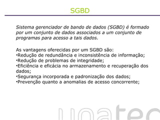 SGBD Sistema gerenciador de bando de dados (SGBD) é formado por um conjunto de dados associados a um conjunto de programas para acesso a tais dados.  As vantagens oferecidas por um SGBD são: Redução de redundância e inconsistência de informação; Redução de problemas de integridade; Eficiência e eficácia no armazenamento e recuperação dos dados; Segurança incorporada e padronização dos dados; Prevenção quanto a anomalias de acesso concorrente; 