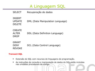 A Linguagem SQL SELECT Recuperação de dados INSERT  UPDATE DML (Data Manipulation Language) DELETE CREATE ALTER DDL (Data Definition Language) DROP GRANT DENY DCL (Data Control Language) REVOKE Transact SQL Extensão do SQL com recursos de linguagens de programação. As instruções de consulta e manipulação de dados do SQL estão incluídas nas unidades procedurais de código.  