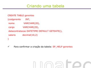 Criando uma tabela CREATE TABLE gerentes (codgerente  INT, nome  VARCHAR(20), cargo  VARCHAR(20), datacontratacao DATETIME DEFAULT GETDATE(), salario  decimal(10,2) )  Para confirmar a criação da tabela:  SP_HELP gerentes 