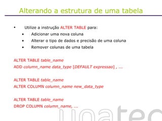 Alterando a estrutura de uma tabela Utilize a instrução  ALTER TABLE  para: Adicionar uma nova coluna Alterar o tipo de dados e precisão de uma coluna  Remover colunas de uma tabela ALTER TABLE  table_name ADD  column_name data_type  [ DEFAULT expressao ]  , ... ALTER TABLE  table_name ALTER COLUMN  column_name new_data_type ALTER TABLE  table_name DROP COLUMN  column_name, ... 