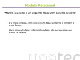 Modelo Relacional “ Modelo Relacional é um esquema lógico bem próximo ao físico” É o mais simples, com estrutura de dados uniforme e também o mais formal. Num banco de dados relacional os dados são armazenados em forma de tabelas. 