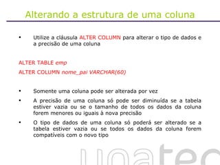 Alterando a estrutura de uma coluna Utilize a cláusula  ALTER COLUMN  para alterar o tipo de dados e a precisão de uma coluna ALTER TABLE  emp ALTER COLUMN  nome_pai VARCHAR(60) Somente uma coluna pode ser alterada por vez A precisão de uma coluna só pode ser diminuída se a tabela estiver vazia ou se o tamanho de todos os dados da coluna forem menores ou iguais à nova precisão O tipo de dados de uma coluna só poderá ser alterado se a tabela estiver vazia ou se todos os dados da coluna forem compatíveis com o novo tipo 