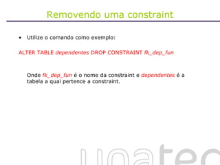 Removendo uma constraint Utilize o comando como exemplo: ALTER TABLE  dependentes  DROP CONSTRAINT  fk_dep_fun Onde  fk_dep_fun  é o nome da constraint e  dependentes   é a tabela a qual pertence a constraint.  