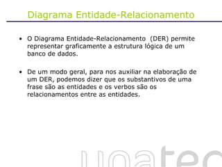 Diagrama Entidade-Relacionamento O Diagrama Entidade-Relacionamento  (DER) permite representar graficamente a estrutura lógica de um banco de dados. De um modo geral, para nos auxiliar na elaboração de um DER, podemos dizer que os substantivos de uma frase são as entidades e os verbos são os relacionamentos entre as entidades.  