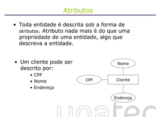 Atributos Toda entidade é descrita sob a forma de  atributos . Atributo nada mais é do que uma propriedade de uma entidade, algo que descreva a entidade. Um cliente pode ser descrito por: CPF Nome Endereço Cliente CPF Nome Endereço 