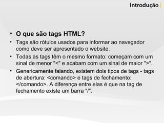 O que são tags HTML? Tags são rótulos usados para informar ao navegador como deve ser apresentado o website. Todas as tags têm o mesmo formato: começam com um sinal de menor "<" e acabam com um sinal de maior ">".  Genericamente falando, existem dois tipos de tags - tags de abertura: <comando> e tags de fechamento: </comando>. A diferença entre elas é que na tag de fechamento existe um barra "/". 