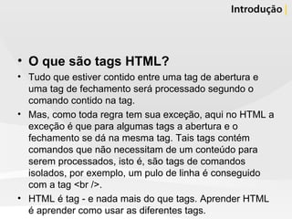 O que são tags HTML? Tudo que estiver contido entre uma tag de abertura e uma tag de fechamento será processado segundo o comando contido na tag. Mas, como toda regra tem sua exceção, aqui no HTML a exceção é que para algumas tags a abertura e o fechamento se dá na mesma tag. Tais tags contém comandos que não necessitam de um conteúdo para serem processados, isto é, são tags de comandos isolados, por exemplo, um pulo de linha é conseguido com a tag <br />. HTML é tag - e nada mais do que tags. Aprender HTML é aprender como usar as diferentes tags. 
