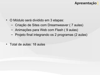 O Módulo será dividido em 3 etapas: Criação de Sites com Dreamweaver ( 7 aulas) Animações para Web com Flash ( 9 aulas) Projeto final integrando os 2 programas (2 aulas) Total de aulas: 18 aulas 