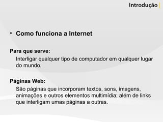 Como funciona a Internet Para que serve:  Interligar qualquer tipo de computador em qualquer lugar do mundo.  Páginas Web: São páginas que incorporam textos, sons, imagens, animações e outros elementos multimídia; além de links que interligam umas páginas a outras.  