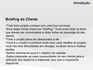 Briefing do Cliente Todo bom projeto começa com uma boa conversa. Esta etapa inicial chama-se “briefing”. Você pode listar os itens que devem ser conversados e obter todas as respostas do seu cliente.  Todo o projeto deve ser direcionado a ele.  Você é o criador e conhece muito bem cada detalhe do projeto, você não terá dificuldades em navegar, localizar itens e realizar tarefas.  Defina claramente qual é o objetivo do website.  Saiba interpretar as reais necessidades do seu cliente para a definição dos objetivos e balancear isso com o orçamento disponível 