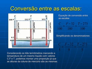 Conversão entre as escalas: Considerando os três termômetros marcando a temperatura de um mesmo líquido com valores C,F e T, podemos montar uma proporção já que as alturas da coluna de mercúrio são as mesmas. Simplificando os denominadores: Equação de conversão entre as escalas C F T 