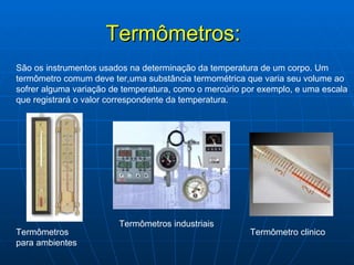Termômetros: São os instrumentos usados na determinação da temperatura de um corpo. Um termômetro comum deve ter,uma substância termométrica que varia seu volume ao sofrer alguma variação de temperatura, como o mercúrio por exemplo, e uma escala que registrará o valor correspondente da temperatura. Termômetros para ambientes Termômetros industriais Termômetro clinico 