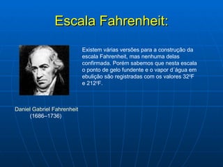 Escala Fahrenheit: Daniel Gabriel Fahrenheit  (1686–1736)  Existem várias versões para a construção da escala Fahrenheit, mas nenhuma delas confirmada. Porém sabemos que nesta escala o ponto de gelo fundente e o vapor d´água em ebulição são registradas com os valores 32 0 F e 212 0 F. 